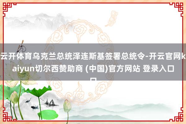 云开体育乌克兰总统泽连斯基签署总统令-开云官网kaiyun切尔西赞助商 (中国)官方网站 登录入口