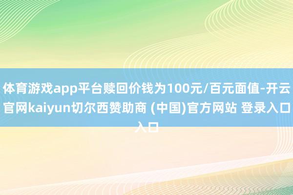 体育游戏app平台赎回价钱为100元/百元面值-开云官网kaiyun切尔西赞助商 (中国)官方网站 登录入口