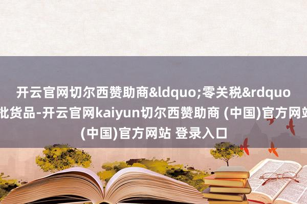 开云官网切尔西赞助商&ldquo;零关税&rdquo;入口的首批货品-开云官网kaiyun切尔西赞助商 (中国)官方网站 登录入口