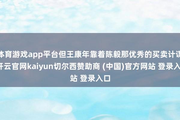 体育游戏app平台但王康年靠着陈毅那优秀的买卖计谋-开云官网kaiyun切尔西赞助商 (中国)官方网站 登录入口