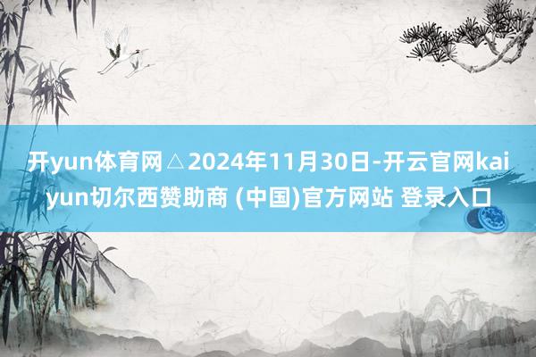 开yun体育网△2024年11月30日-开云官网kaiyun切尔西赞助商 (中国)官方网站 登录入口