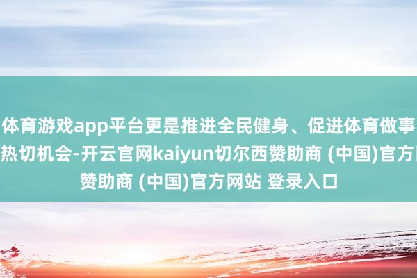 体育游戏app平台更是推进全民健身、促进体育做事高质地发展的热切机会-开云官网kaiyun切尔西赞助商 (中国)官方网站 登录入口