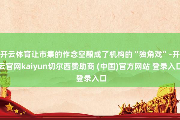 开云体育让市集的作念空酿成了机构的“独角戏”-开云官网kaiyun切尔西赞助商 (中国)官方网站 登录入口
