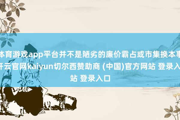 体育游戏app平台并不是陋劣的廉价霸占或市集换本事-开云官网kaiyun切尔西赞助商 (中国)官方网站 登录入口