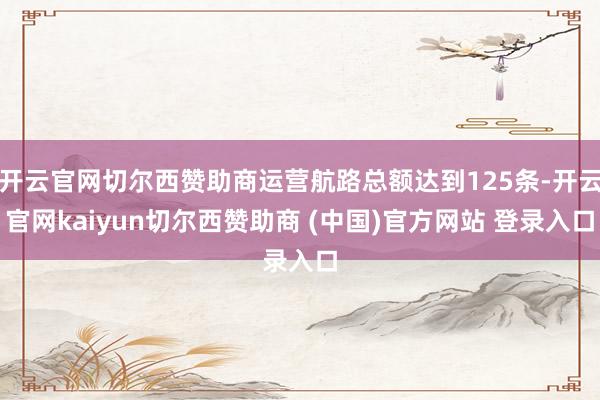 开云官网切尔西赞助商运营航路总额达到125条-开云官网kaiyun切尔西赞助商 (中国)官方网站 登录入口