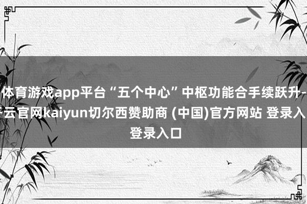 体育游戏app平台“五个中心”中枢功能合手续跃升-开云官网kaiyun切尔西赞助商 (中国)官方网站 登录入口