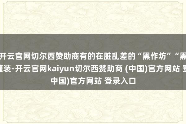 开云官网切尔西赞助商有的在脏乱差的“黑作坊”“黑窝点”灌装-开云官网kaiyun切尔西赞助商 (中国)官方网站 登录入口