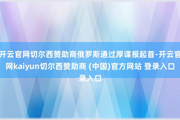 开云官网切尔西赞助商俄罗斯通过厚谍报起首-开云官网kaiyun切尔西赞助商 (中国)官方网站 登录入口