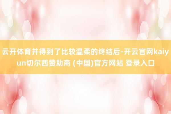 云开体育并得到了比较温柔的终结后-开云官网kaiyun切尔西赞助商 (中国)官方网站 登录入口