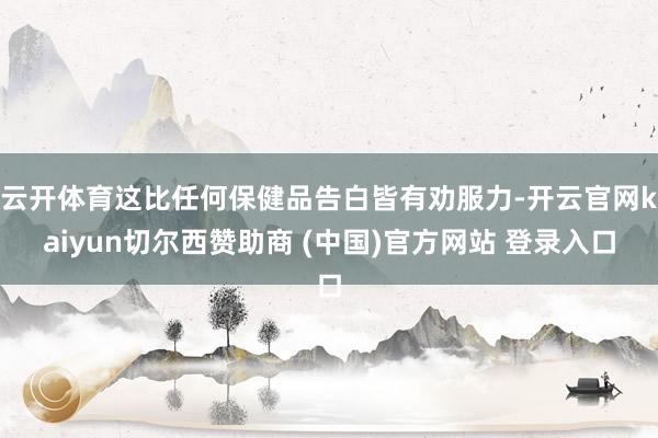 云开体育这比任何保健品告白皆有劝服力-开云官网kaiyun切尔西赞助商 (中国)官方网站 登录入口