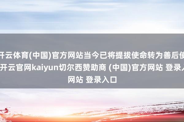 开云体育(中国)官方网站当今已将提拔使命转为善后使命-开云官网kaiyun切尔西赞助商 (中国)官方网站 登录入口