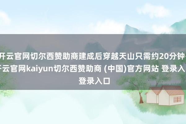 开云官网切尔西赞助商建成后穿越天山只需约20分钟-开云官网kaiyun切尔西赞助商 (中国)官方网站 登录入口
