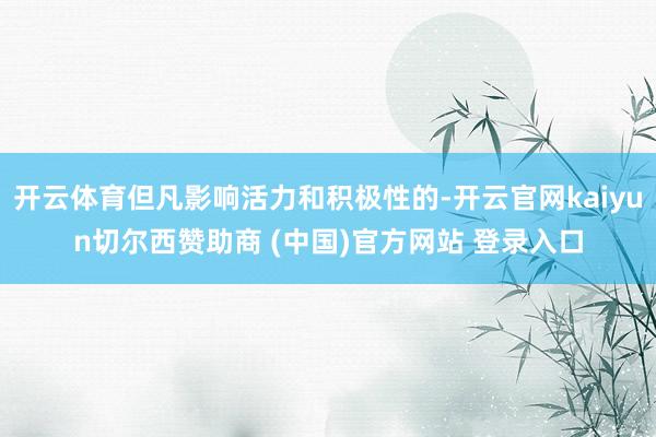 开云体育但凡影响活力和积极性的-开云官网kaiyun切尔西赞助商 (中国)官方网站 登录入口