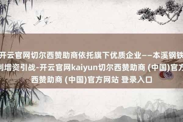 开云官网切尔西赞助商依托旗下优质企业——本溪钢铁和攀钢矿业顺利增资引战-开云官网kaiyun切尔西赞助商 (中国)官方网站 登录入口