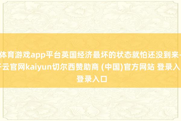 体育游戏app平台英国经济最坏的状态就怕还没到来-开云官网kaiyun切尔西赞助商 (中国)官方网站 登录入口
