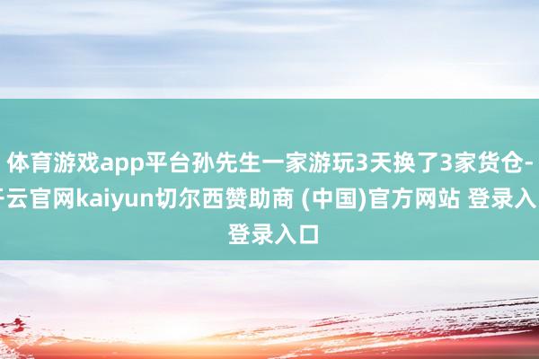 体育游戏app平台孙先生一家游玩3天换了3家货仓-开云官网kaiyun切尔西赞助商 (中国)官方网站 登录入口