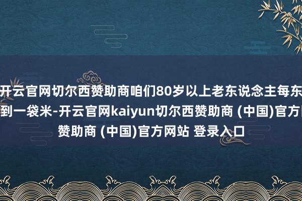 开云官网切尔西赞助商咱们80岁以上老东说念主每东说念主皆能领到一袋米-开云官网kaiyun切尔西赞助商 (中国)官方网站 登录入口