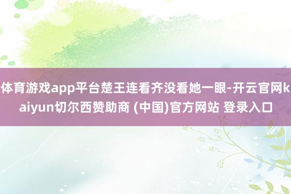 体育游戏app平台楚王连看齐没看她一眼-开云官网kaiyun切尔西赞助商 (中国)官方网站 登录入口
