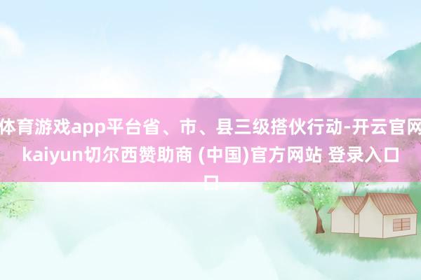 体育游戏app平台省、市、县三级搭伙行动-开云官网kaiyun切尔西赞助商 (中国)官方网站 登录入口