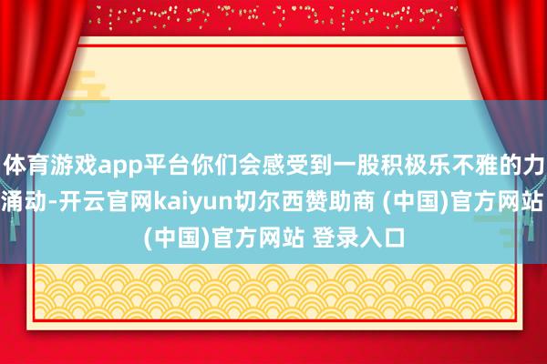 体育游戏app平台你们会感受到一股积极乐不雅的力量在体内涌动-开云官网kaiyun切尔西赞助商 (中国)官方网站 登录入口