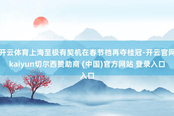 开云体育上海至极有契机在春节档再夺桂冠-开云官网kaiyun切尔西赞助商 (中国)官方网站 登录入口