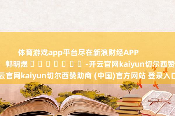 体育游戏app平台尽在新浪财经APP            						职守剪辑：郭明煜 							-开云官网kaiyun切尔西赞助商 (中国)官方网站 登录入口