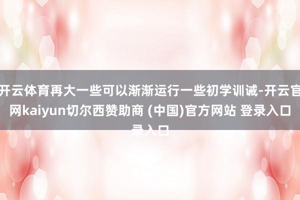 开云体育再大一些可以渐渐运行一些初学训诫-开云官网kaiyun切尔西赞助商 (中国)官方网站 登录入口