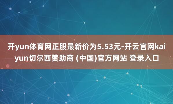 开yun体育网正股最新价为5.53元-开云官网kaiyun切尔西赞助商 (中国)官方网站 登录入口