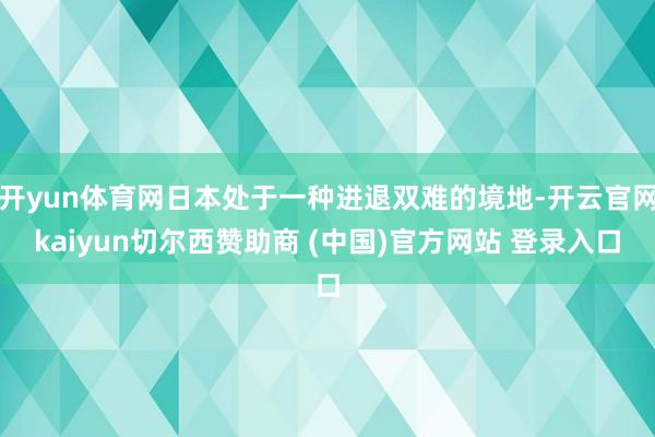 开yun体育网日本处于一种进退双难的境地-开云官网kaiyun切尔西赞助商 (中国)官方网站 登录入口