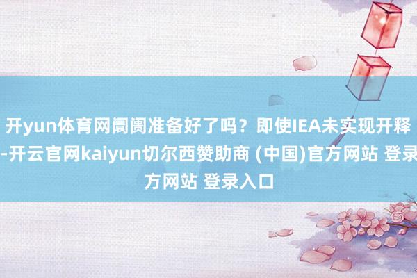 开yun体育网阛阓准备好了吗?即使IEA未实现开释共鸣-开云官网kaiyun切尔西赞助商 (中国)官方网站 登录入口