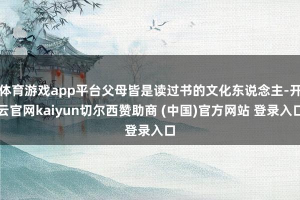 体育游戏app平台父母皆是读过书的文化东说念主-开云官网kaiyun切尔西赞助商 (中国)官方网站 登录入口