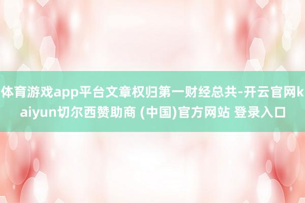 体育游戏app平台文章权归第一财经总共-开云官网kaiyun切尔西赞助商 (中国)官方网站 登录入口