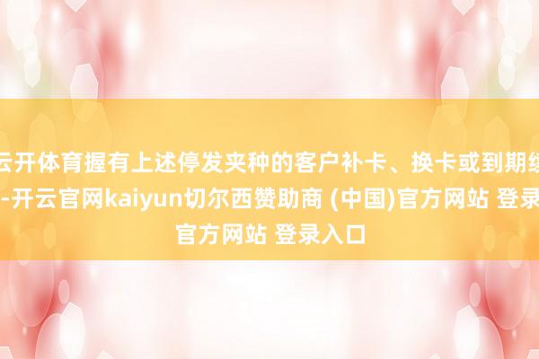 云开体育握有上述停发夹种的客户补卡、换卡或到期续卡时-开云官网kaiyun切尔西赞助商 (中国)官方网站 登录入口