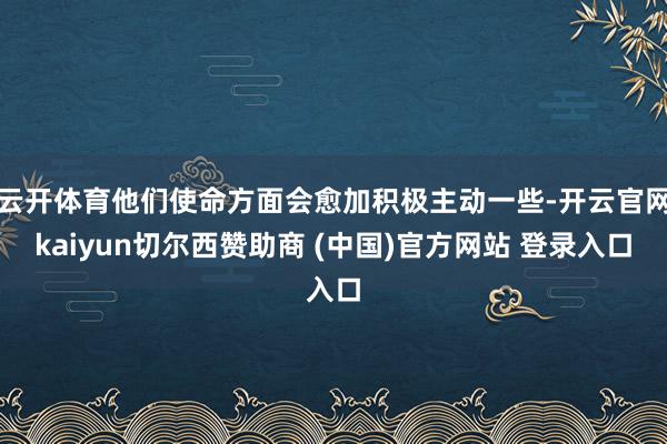 云开体育他们使命方面会愈加积极主动一些-开云官网kaiyun切尔西赞助商 (中国)官方网站 登录入口