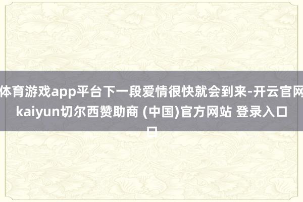 体育游戏app平台下一段爱情很快就会到来-开云官网kaiyun切尔西赞助商 (中国)官方网站 登录入口