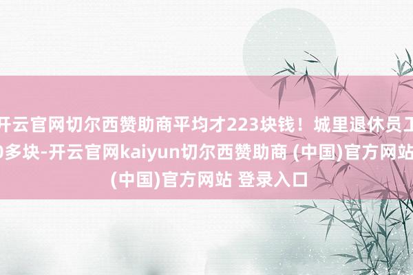 开云官网切尔西赞助商平均才223块钱！城里退休员工能拿3500多块-开云官网kaiyun切尔西赞助商 (中国)官方网站 登录入口