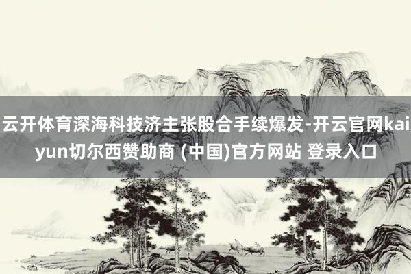云开体育深海科技济主张股合手续爆发-开云官网kaiyun切尔西赞助商 (中国)官方网站 登录入口