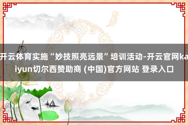 开云体育实施“妙技照亮远景”培训活动-开云官网kaiyun切尔西赞助商 (中国)官方网站 登录入口
