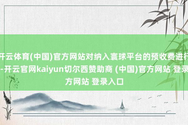开云体育(中国)官方网站对纳入寰球平台的预收费进行监管-开云官网kaiyun切尔西赞助商 (中国)官方网站 登录入口