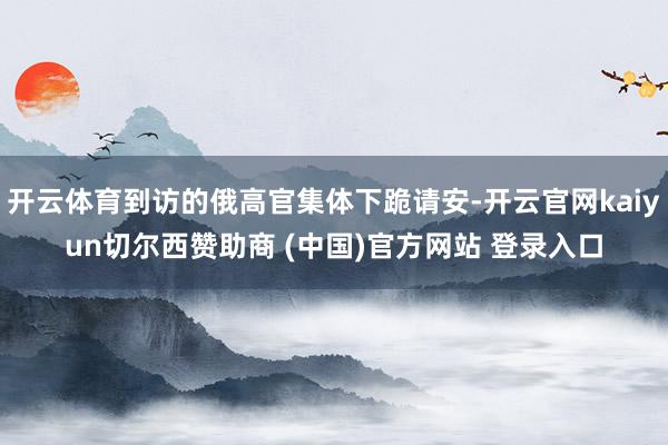开云体育到访的俄高官集体下跪请安-开云官网kaiyun切尔西赞助商 (中国)官方网站 登录入口