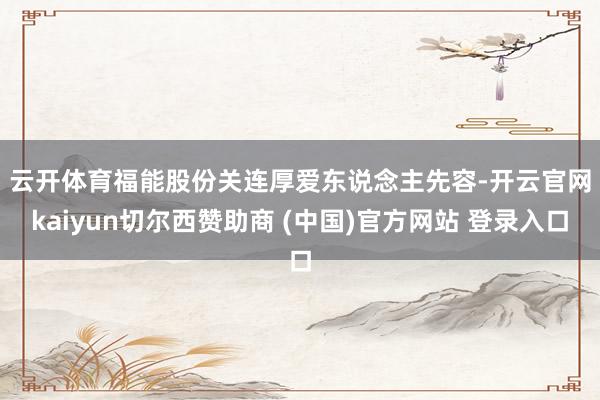 云开体育　　福能股份关连厚爱东说念主先容-开云官网kaiyun切尔西赞助商 (中国)官方网站 登录入口