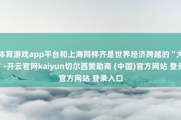 体育游戏app平台和上海同样齐是世界经济跨越的“大齐市”-开云官网kaiyun切尔西赞助商 (中国)官方网站 登录入口