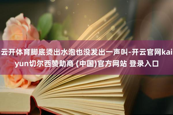 云开体育脚底烫出水泡也没发出一声叫-开云官网kaiyun切尔西赞助商 (中国)官方网站 登录入口