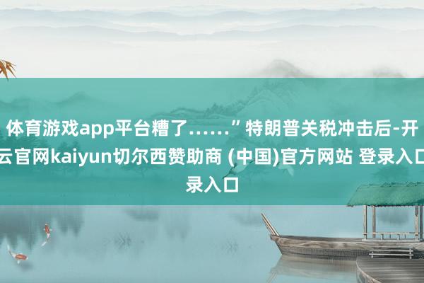 体育游戏app平台糟了……”　　特朗普关税冲击后-开云官网kaiyun切尔西赞助商 (中国)官方网站 登录入口