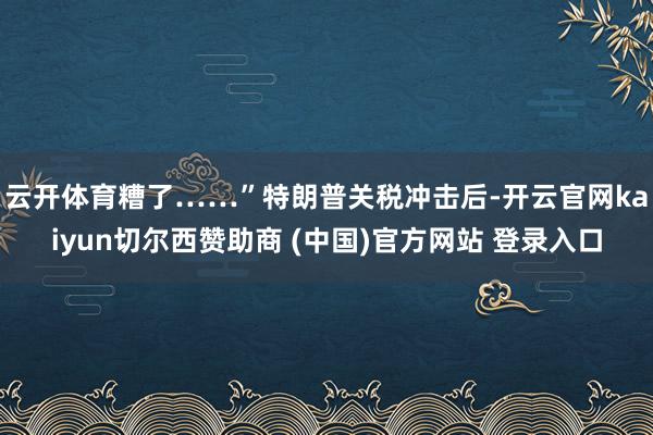 云开体育糟了……”　　特朗普关税冲击后-开云官网kaiyun切尔西赞助商 (中国)官方网站 登录入口