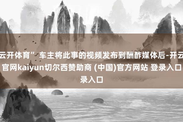云开体育” 车主将此事的视频发布到酬酢媒体后-开云官网kaiyun切尔西赞助商 (中国)官方网站 登录入口