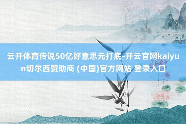 云开体育传说50亿好意思元打底-开云官网kaiyun切尔西赞助商 (中国)官方网站 登录入口