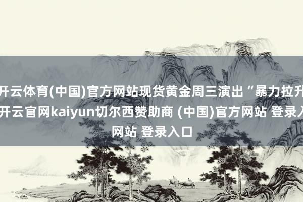 开云体育(中国)官方网站现货黄金周三演出“暴力拉升”-开云官网kaiyun切尔西赞助商 (中国)官方网站 登录入口