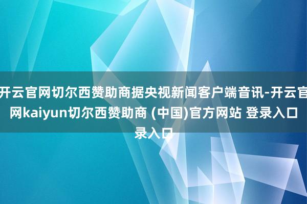 开云官网切尔西赞助商据央视新闻客户端音讯-开云官网kaiyun切尔西赞助商 (中国)官方网站 登录入口