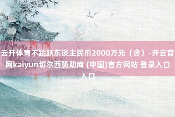 云开体育不跳跃东谈主民币2000万元（含）-开云官网kaiyun切尔西赞助商 (中国)官方网站 登录入口